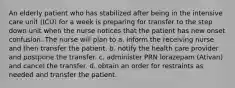 An elderly patient who has stabilized after being in the intensive care unit (ICU) for a week is preparing for transfer to the step down unit when the nurse notices that the patient has new onset confusion. The nurse will plan to a. inform the receiving nurse and then transfer the patient. b. notify the health care provider and postpone the transfer. c. administer PRN lorazepam (Ativan) and cancel the transfer. d. obtain an order for restraints as needed and transfer the patient.