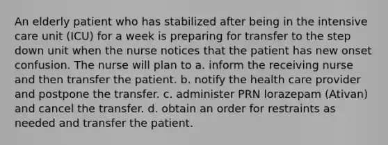 An elderly patient who has stabilized after being in the intensive care unit (ICU) for a week is preparing for transfer to the step down unit when the nurse notices that the patient has new onset confusion. The nurse will plan to a. inform the receiving nurse and then transfer the patient. b. notify the health care provider and postpone the transfer. c. administer PRN lorazepam (Ativan) and cancel the transfer. d. obtain an order for restraints as needed and transfer the patient.