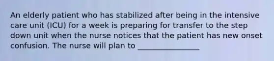 An elderly patient who has stabilized after being in the intensive care unit (ICU) for a week is preparing for transfer to the step down unit when the nurse notices that the patient has new onset confusion. The nurse will plan to ________________