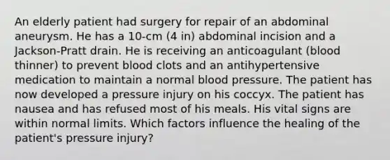 An elderly patient had surgery for repair of an abdominal aneurysm. He has a 10-cm (4 in) abdominal incision and a Jackson-Pratt drain. He is receiving an anticoagulant (blood thinner) to prevent blood clots and an antihypertensive medication to maintain a normal blood pressure. The patient has now developed a pressure injury on his coccyx. The patient has nausea and has refused most of his meals. His vital signs are within normal limits. Which factors influence the healing of the patient's pressure injury?