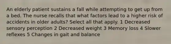 An elderly patient sustains a fall while attempting to get up from a bed. The nurse recalls that what factors lead to a higher risk of accidents in older adults? Select all that apply. 1 Decreased sensory perception 2 Decreased weight 3 Memory loss 4 Slower reflexes 5 Changes in gait and balance