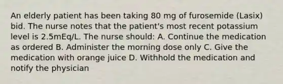 An elderly patient has been taking 80 mg of furosemide (Lasix) bid. The nurse notes that the patient's most recent potassium level is 2.5mEq/L. The nurse should: A. Continue the medication as ordered B. Administer the morning dose only C. Give the medication with orange juice D. Withhold the medication and notify the physician