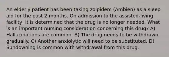 An elderly patient has been taking zolpidem (Ambien) as a sleep aid for the past 2 months. On admission to the assisted-living facility, it is determined that the drug is no longer needed. What is an important nursing consideration concerning this drug? A) Hallucinations are common. B) The drug needs to be withdrawn gradually. C) Another anxiolytic will need to be substituted. D) Sundowning is common with withdrawal from this drug.