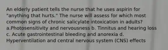 An elderly patient tells the nurse that he uses aspirin for "anything that hurts." The nurse will assess for which most common signs of chronic salicylate intoxication in adults? a.Photosensitivity and nervousness b. Tinnitus and hearing loss c. Acute gastrointestinal bleeding and anorexia d. Hyperventilation and central nervous system (CNS) effects