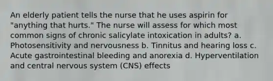 An elderly patient tells the nurse that he uses aspirin for "anything that hurts." The nurse will assess for which most common signs of chronic salicylate intoxication in adults? a. Photosensitivity and nervousness b. Tinnitus and hearing loss c. Acute gastrointestinal bleeding and anorexia d. Hyperventilation and central nervous system (CNS) effects