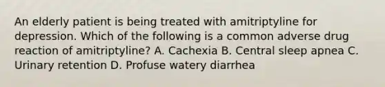 An elderly patient is being treated with amitriptyline for depression. Which of the following is a common adverse drug reaction of amitriptyline? A. Cachexia B. Central sleep apnea C. Urinary retention D. Profuse watery diarrhea