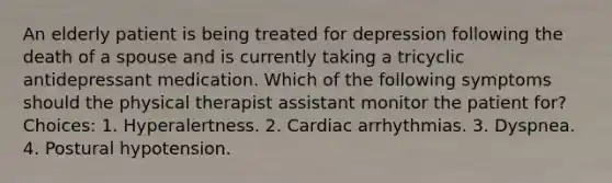 An elderly patient is being treated for depression following the death of a spouse and is currently taking a tricyclic antidepressant medication. Which of the following symptoms should the physical therapist assistant monitor the patient for? Choices: 1. Hyperalertness. 2. Cardiac arrhythmias. 3. Dyspnea. 4. Postural hypotension.