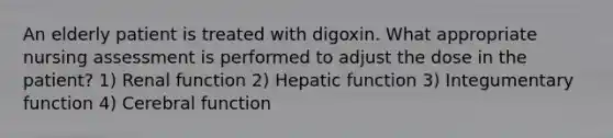 An elderly patient is treated with digoxin. What appropriate nursing assessment is performed to adjust the dose in the patient? 1) Renal function 2) Hepatic function 3) Integumentary function 4) Cerebral function