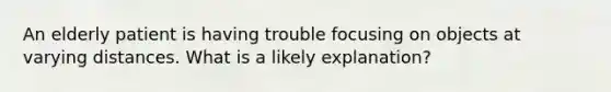 An elderly patient is having trouble focusing on objects at varying distances. What is a likely explanation?