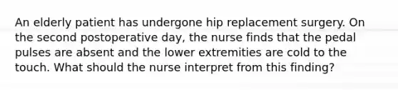 An elderly patient has undergone hip replacement surgery. On the second postoperative day, the nurse finds that the pedal pulses are absent and the lower extremities are cold to the touch. What should the nurse interpret from this finding?