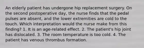 An elderly patient has undergone hip replacement surgery. On the second postoperative day, the nurse finds that the pedal pulses are absent, and the lower extremities are cold to the touch. Which interpretation would the nurse make from this finding? 1. It is an age-related effect. 2. The patient's hip joint has dislocated. 3. The room temperature is too cold. 4. The patient has venous thrombus formation.