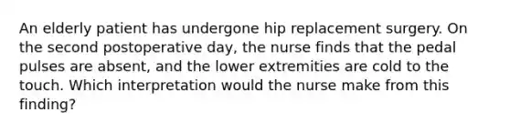 An elderly patient has undergone hip replacement surgery. On the second postoperative day, the nurse finds that the pedal pulses are absent, and the lower extremities are cold to the touch. Which interpretation would the nurse make from this finding?