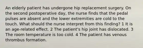 An elderly patient has undergone hip replacement surgery. On the second postoperative day, the nurse finds that the pedal pulses are absent and the lower extremities are cold to the touch. What should the nurse interpret from this finding? 1 It is an age-related effect. 2 The patient's hip joint has dislocated. 3 The room temperature is too cold. 4 The patient has venous thrombus formation.