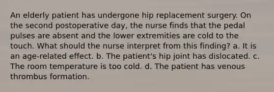 An elderly patient has undergone hip replacement surgery. On the second postoperative day, the nurse finds that the pedal pulses are absent and the lower extremities are cold to the touch. What should the nurse interpret from this finding? a. It is an age-related effect. b. The patient's hip joint has dislocated. c. The room temperature is too cold. d. The patient has venous thrombus formation.