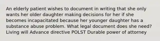 An elderly patient wishes to document in writing that she only wants her older daughter making decisions for her if she becomes incapacitated because her younger daughter has a substance abuse problem. What legal document does she need? Living will Advance directive POLST Durable power of attorney