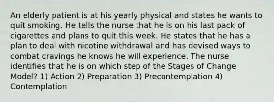 An elderly patient is at his yearly physical and states he wants to quit smoking. He tells the nurse that he is on his last pack of cigarettes and plans to quit this week. He states that he has a plan to deal with nicotine withdrawal and has devised ways to combat cravings he knows he will experience. The nurse identifies that he is on which step of the Stages of Change Model? 1) Action 2) Preparation 3) Precontemplation 4) Contemplation