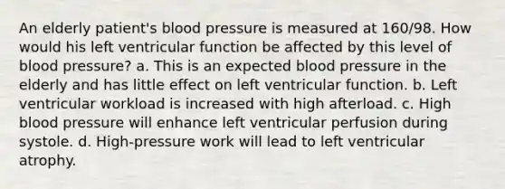 An elderly patient's <a href='https://www.questionai.com/knowledge/kD0HacyPBr-blood-pressure' class='anchor-knowledge'>blood pressure</a> is measured at 160/98. How would his left ventricular function be affected by this level of blood pressure? a. This is an expected blood pressure in the elderly and has little effect on left ventricular function. b. Left ventricular workload is increased with high afterload. c. High blood pressure will enhance left ventricular perfusion during systole. d. High-pressure work will lead to left ventricular atrophy.