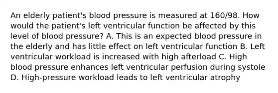 An elderly patient's blood pressure is measured at 160/98. How would the patient's left ventricular function be affected by this level of blood pressure? A. This is an expected blood pressure in the elderly and has little effect on left ventricular function B. Left ventricular workload is increased with high afterload C. High blood pressure enhances left ventricular perfusion during systole D. High-pressure workload leads to left ventricular atrophy