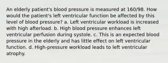 An elderly patient's blood pressure is measured at 160/98. How would the patient's left ventricular function be affected by this level of blood pressure? a. Left ventricular workload is increased with high afterload. b. High blood pressure enhances left ventricular perfusion during systole. c. This is an expected blood pressure in the elderly and has little effect on left ventricular function. d. High-pressure workload leads to left ventricular atrophy.