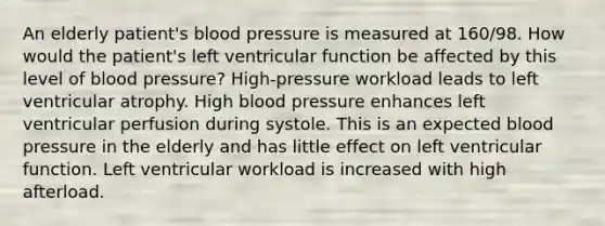 An elderly patient's blood pressure is measured at 160/98. How would the patient's left ventricular function be affected by this level of blood pressure? High-pressure workload leads to left ventricular atrophy. High blood pressure enhances left ventricular perfusion during systole. This is an expected blood pressure in the elderly and has little effect on left ventricular function. Left ventricular workload is increased with high afterload.