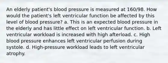 An elderly patient's blood pressure is measured at 160/98. How would the patient's left ventricular function be affected by this level of blood pressure? a. This is an expected blood pressure in the elderly and has little effect on left ventricular function. b. Left ventricular workload is increased with high afterload. c. High blood pressure enhances left ventricular perfusion during systole. d. High-pressure workload leads to left ventricular atrophy.