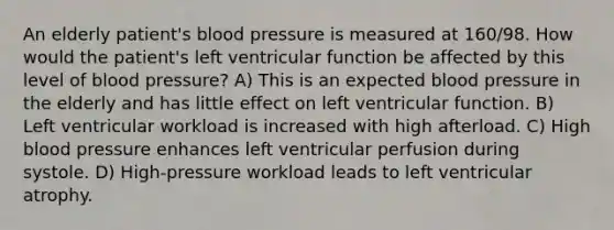 An elderly patient's blood pressure is measured at 160/98. How would the patient's left ventricular function be affected by this level of blood pressure? A) This is an expected blood pressure in the elderly and has little effect on left ventricular function. B) Left ventricular workload is increased with high afterload. C) High blood pressure enhances left ventricular perfusion during systole. D) High-pressure workload leads to left ventricular atrophy.