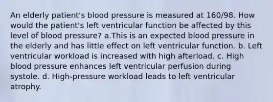 An elderly patient's blood pressure is measured at 160/98. How would the patient's left ventricular function be affected by this level of blood pressure? a.This is an expected blood pressure in the elderly and has little effect on left ventricular function. b. Left ventricular workload is increased with high afterload. c. High blood pressure enhances left ventricular perfusion during systole. d. High-pressure workload leads to left ventricular atrophy.