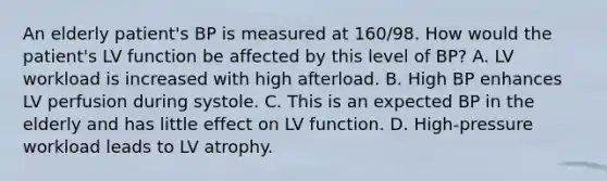 An elderly patient's BP is measured at 160/98. How would the patient's LV function be affected by this level of BP? A. LV workload is increased with high afterload. B. High BP enhances LV perfusion during systole. C. This is an expected BP in the elderly and has little effect on LV function. D. High-pressure workload leads to LV atrophy.