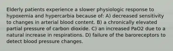 Elderly patients experience a slower physiologic response to hypoxemia and hypercarbia because of: A) decreased sensitivity to changes in arterial blood content. B) a chronically elevated partial pressure of carbon dioxide. C) an increased PaO2 due to a natural increase in respirations. D) failure of the baroreceptors to detect blood pressure changes.