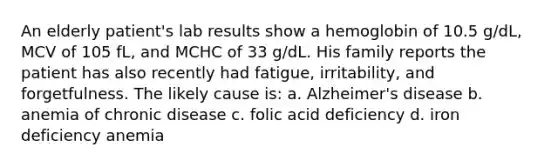 An elderly patient's lab results show a hemoglobin of 10.5 g/dL, MCV of 105 fL, and MCHC of 33 g/dL. His family reports the patient has also recently had fatigue, irritability, and forgetfulness. The likely cause is: a. Alzheimer's disease b. anemia of chronic disease c. folic acid deficiency d. iron deficiency anemia