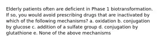 Elderly patients often are deficient in Phase 1 biotransformation. If so, you would avoid prescribing drugs that are inactivated by which of the following mechanisms? a. oxidation b. conjugation by glucose c. addition of a sulfate group d. conjugation by glutathione e. None of the above mechanisms