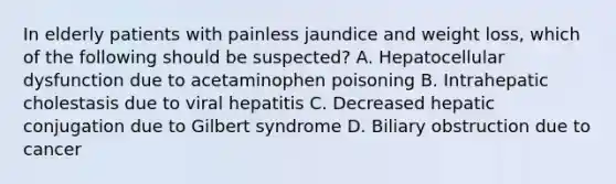 In elderly patients with painless jaundice and weight loss, which of the following should be suspected? A. Hepatocellular dysfunction due to acetaminophen poisoning B. Intrahepatic cholestasis due to viral hepatitis C. Decreased hepatic conjugation due to Gilbert syndrome D. Biliary obstruction due to cancer