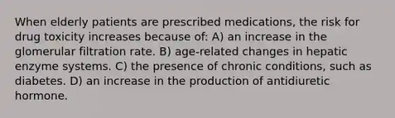 When elderly patients are prescribed medications, the risk for drug toxicity increases because of: A) an increase in the glomerular filtration rate. B) age-related changes in hepatic enzyme systems. C) the presence of chronic conditions, such as diabetes. D) an increase in the production of antidiuretic hormone.