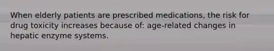 When elderly patients are prescribed medications, the risk for drug toxicity increases because of: age-related changes in hepatic enzyme systems.