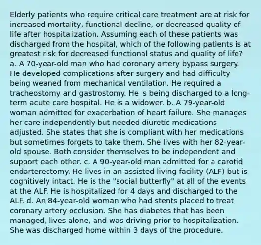 Elderly patients who require critical care treatment are at risk for increased mortality, functional decline, or decreased quality of life after hospitalization. Assuming each of these patients was discharged from the hospital, which of the following patients is at greatest risk for decreased functional status and quality of life? a. A 70-year-old man who had coronary artery bypass surgery. He developed complications after surgery and had difficulty being weaned from mechanical ventilation. He required a tracheostomy and gastrostomy. He is being discharged to a long-term acute care hospital. He is a widower. b. A 79-year-old woman admitted for exacerbation of heart failure. She manages her care independently but needed diuretic medications adjusted. She states that she is compliant with her medications but sometimes forgets to take them. She lives with her 82-year-old spouse. Both consider themselves to be independent and support each other. c. A 90-year-old man admitted for a carotid endarterectomy. He lives in an assisted living facility (ALF) but is cognitively intact. He is the "social butterfly" at all of the events at the ALF. He is hospitalized for 4 days and discharged to the ALF. d. An 84-year-old woman who had stents placed to treat coronary artery occlusion. She has diabetes that has been managed, lives alone, and was driving prior to hospitalization. She was discharged home within 3 days of the procedure.