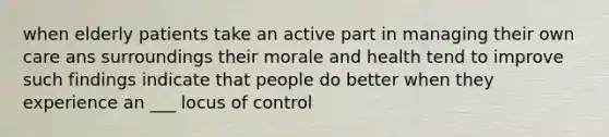 when elderly patients take an active part in managing their own care ans surroundings their morale and health tend to improve such findings indicate that people do better when they experience an ___ locus of control