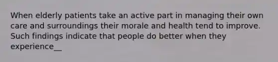 When elderly patients take an active part in managing their own care and surroundings their morale and health tend to improve. Such findings indicate that people do better when they experience__