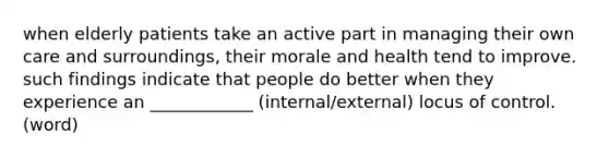 when elderly patients take an active part in managing their own care and surroundings, their morale and health tend to improve. such findings indicate that people do better when they experience an ____________ (internal/external) locus of control. (word)