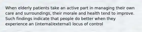 When elderly patients take an active part in managing their own care and surroundings, their morale and health tend to improve. Such findings indicate that people do better when they experience an (internal/external) locus of control