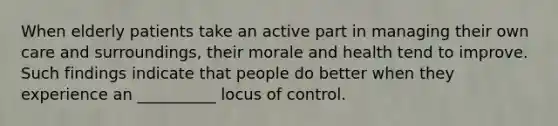 When elderly patients take an active part in managing their own care and surroundings, their morale and health tend to improve. Such findings indicate that people do better when they experience an __________ locus of control.