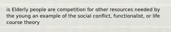 is Elderly people are competition for other resources needed by the young an example of the social conflict, functionalist, or life course theory