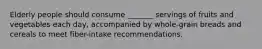 Elderly people should consume _______ servings of fruits and vegetables each day, accompanied by whole-grain breads and cereals to meet fiber-intake recommendations.