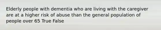 Elderly people with dementia who are living with the caregiver are at a higher risk of abuse than the general population of people over 65 True False