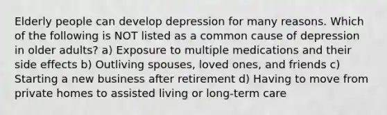 Elderly people can develop depression for many reasons. Which of the following is NOT listed as a common cause of depression in older adults? a) Exposure to multiple medications and their side effects b) Outliving spouses, loved ones, and friends c) Starting a new business after retirement d) Having to move from private homes to assisted living or long-term care