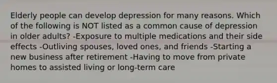 Elderly people can develop depression for many reasons. Which of the following is NOT listed as a common cause of depression in older adults? -Exposure to multiple medications and their side effects -Outliving spouses, loved ones, and friends -Starting a new business after retirement -Having to move from private homes to assisted living or long-term care