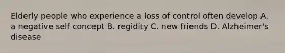 Elderly people who experience a loss of control often develop A. a negative self concept B. regidity C. new friends D. Alzheimer's disease