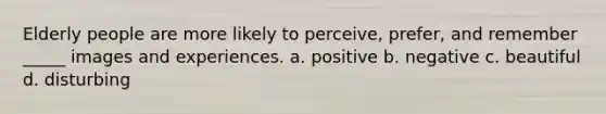 Elderly people are more likely to perceive, prefer, and remember _____ images and experiences. a. positive b. negative c. beautiful d. disturbing