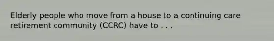 Elderly people who move from a house to a continuing care retirement community (CCRC) have to . . .