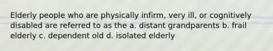 Elderly people who are physically infirm, very ill, or cognitively disabled are referred to as the a. distant grandparents b. frail elderly c. dependent old d. isolated elderly