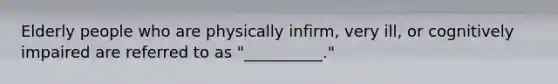 Elderly people who are physically infirm, very ill, or cognitively impaired are referred to as "__________."